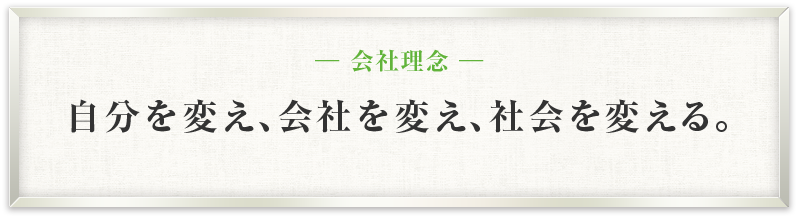 ─ 会社理念 ─ 自分を変え、会社を変え、社会を変える。