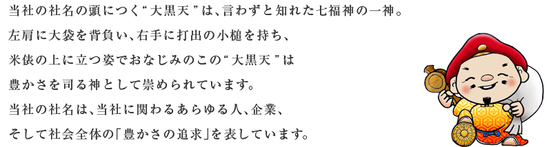 当社の社名の頭につく“大黒天”は、言わずと知れた七福神の一神。左肩に大袋を背負い、右手に打出の小槌を持ち、米俵の上に立つ姿でおなじみのこの“大黒天”は豊かさを司る神として崇められています。当社の社名は、当社に関わるあらゆる人、企業、そして社会全体の「豊かさの追求」を表しています。