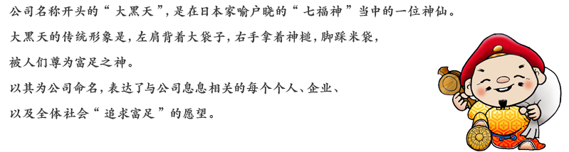 公司名称开头的“大黑天”，是在日本家喻户晓的“七福神”当中的一位神仙。大黑天的传统形象是，左肩背着大袋子，右手拿着神槌，脚踩米袋，被人们尊为富足之神。以其为公司命名，表达了与公司息息相关的每个个人、企业、以及全体社会“追求富足”的愿望。