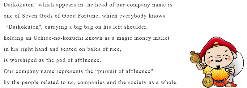 “Daikokuten” which appears in the head of our company name is one of Seven Gods of Good Fortune, which everybody knows. “Daikokuten”, carrying a big bag on his left shoulder, holding an Uchide-no-kozuchi known as a magic money mallet in his right hand and seated on bales of rice, is worshiped as the god of affluence. Our company name represents the “pursuit of affluence” by the people related to us, companies and the society as a whole.