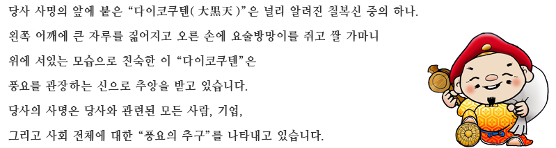 당사 사명의 앞에 붙은 “다이코쿠텐(大黒天)”은 널리 알려진 칠복신 중의 하나.왼쪽 어깨에 큰 자루를 짊어지고 오른 손에 요술방망이를 쥐고 쌀 가마니 위에 서있는 모습으로 친숙한 이 “다이코쿠텐”은 풍요를 관장하는 신으로 추앙을 받고 있습니다.당사의 사명은 당사와 관련된 모든 사람, 기업, 그리고 사회 전체에 대한 “풍요의 추구”를 나타내고 있습니다.